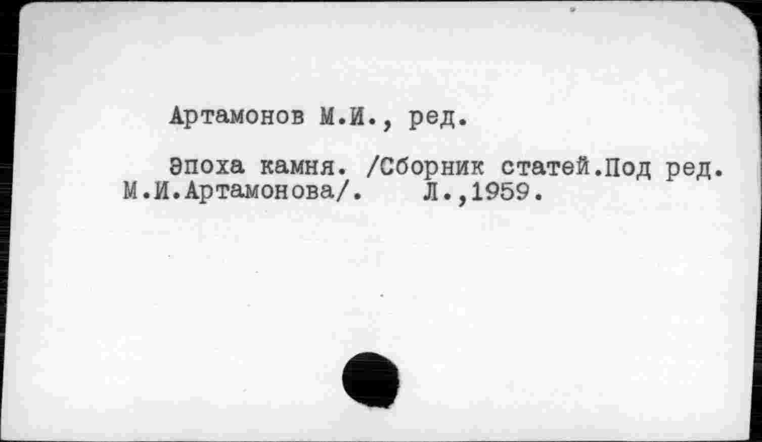 ﻿Артамонов М.И., ред.
Эпоха камня. /Сборник статей.Под ред.
М.И.Артамонова/. Л.,1959.